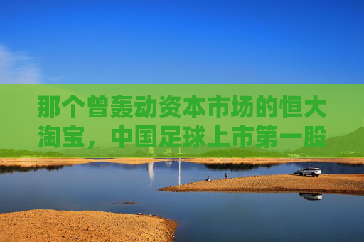那个曾轰动资本市场的恒大淘宝,中国足球上市第一股的荣耀与幻灭