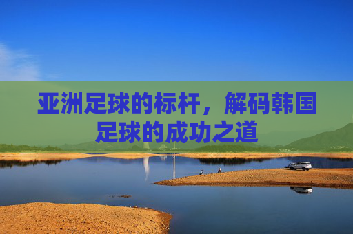 亚洲足球的标杆,解码韩国足球的成功之道