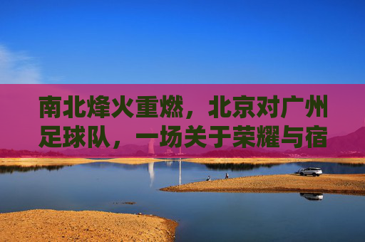 南北烽火重燃,北京对广州足球队,一场关于荣耀与宿命的巅峰对决