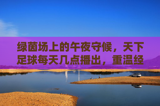 绿茵场上的午夜守候,天下足球每天几点播出,重温经典瞬间?