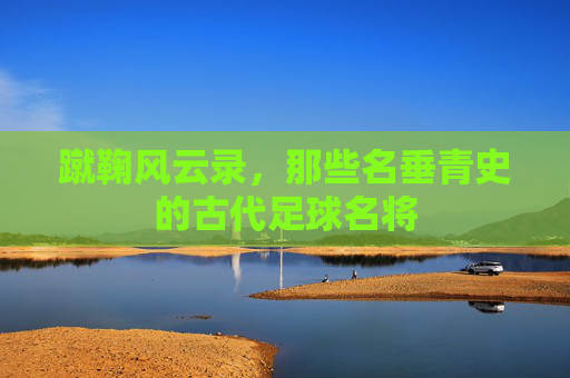 蹴鞠风云录,那些名垂青史的古代足球名将