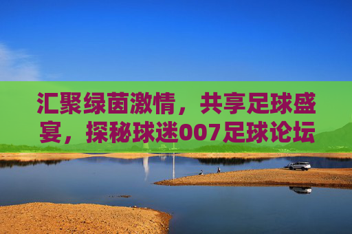 汇聚绿茵激情,共享足球盛宴,探秘球迷007足球论坛网