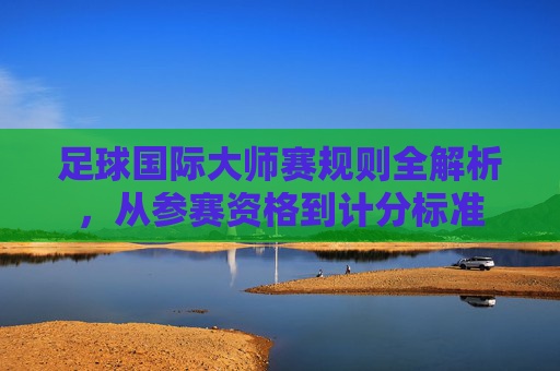足球国际大师赛规则全解析，从参赛资格到计分标准