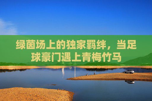 绿茵场上的独家羁绊,当足球豪门遇上青梅竹马