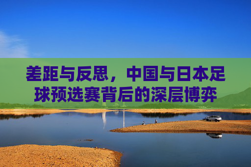 差距与反思,中国与日本足球预选赛背后的深层博弈