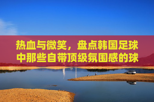 热血与微笑,盘点韩国足球中那些自带顶级氛围感的球星