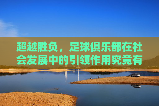 超越胜负,足球俱乐部在社会发展中的引领作用究竟有多大?