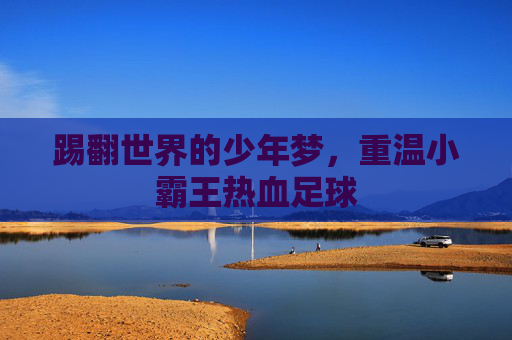 踢翻世界的少年梦,重温小霸王热血足球