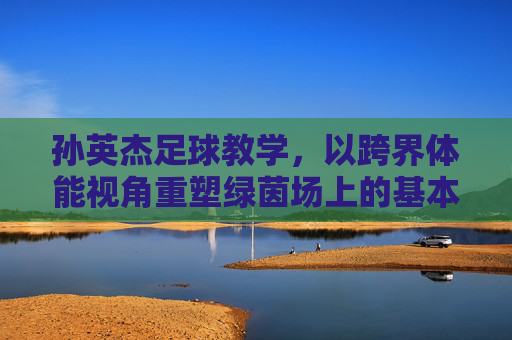 孙英杰足球教学,以跨界体能视角重塑绿茵场上的基本功