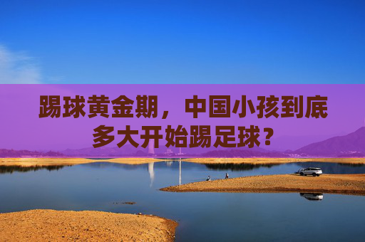 踢球黄金期，中国小孩到底多大开始踢足球？