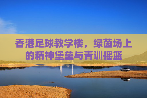香港足球教学楼，绿茵场上的精神堡垒与青训摇篮