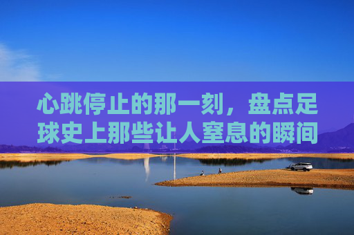 心跳停止的那一刻,盘点足球史上那些让人窒息的瞬间
