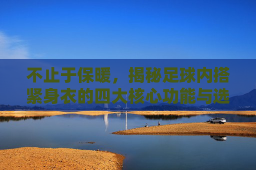 不止于保暖,揭秘足球内搭紧身衣的四大核心功能与选购指南