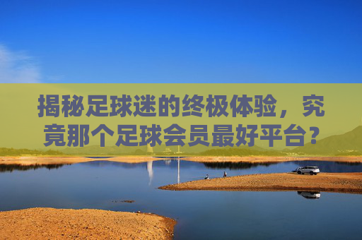揭秘足球迷的终极体验,究竟那个足球会员最好平台?