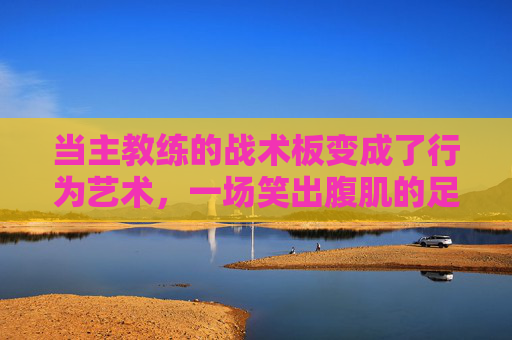 当主教练的战术板变成了行为艺术,一场笑出腹肌的足球解说