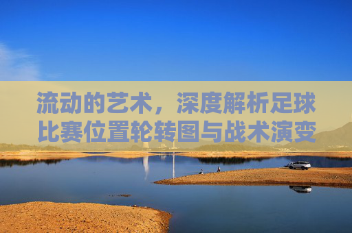 流动的艺术,深度解析足球比赛位置轮转图与战术演变