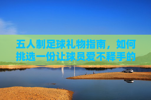 五人制足球礼物指南,如何挑选一份让球员爱不释手的完美礼物