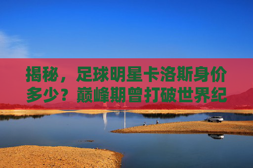 揭秘,足球明星卡洛斯身价多少?巅峰期曾打破世界纪录,如今身价归零