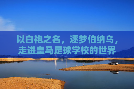 以白袍之名,逐梦伯纳乌,走进皇马足球学校的世界