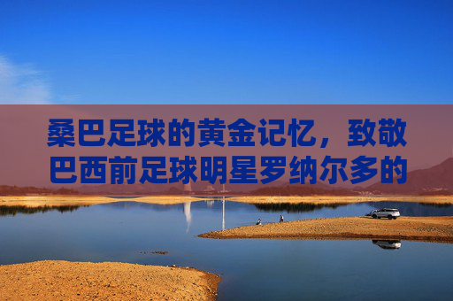 桑巴足球的黄金记忆,致敬巴西前足球明星罗纳尔多的传奇岁月