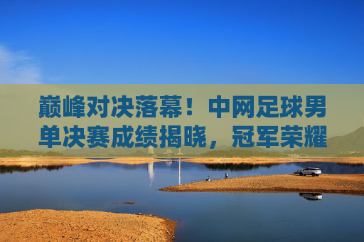 巅峰对决落幕!中网足球男单决赛成绩揭晓,冠军荣耀加身