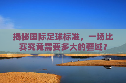 揭秘国际足球标准,一场比赛究竟需要多大的疆域?