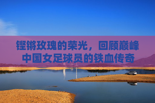 铿锵玫瑰的荣光，回顾巅峰中国女足球员的铁血传奇