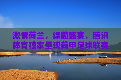 激情荷兰,绿茵盛宴,腾讯体育独家呈现荷甲足球联赛
