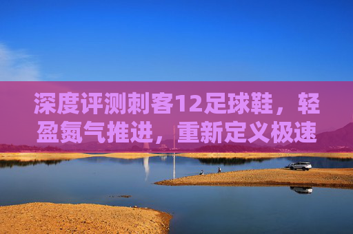 深度评测刺客12足球鞋，轻盈氮气推进，重新定义极速狂飙