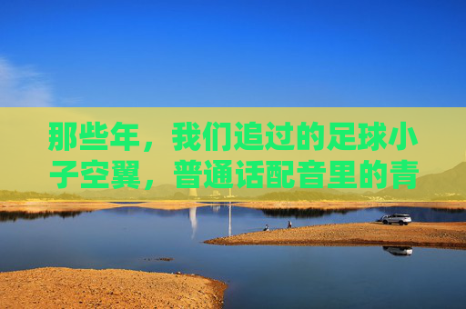 那些年,我们追过的足球小子空翼,普通话配音里的青春与梦想