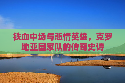 铁血中场与悲情英雄,克罗地亚国家队的传奇史诗