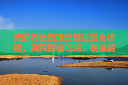 荒野行动足球场面设置全攻略,别只顾着吃鸡,快来踢一场球!