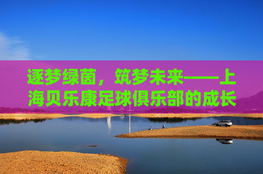 逐梦绿茵,筑梦未来——上海贝乐康足球俱乐部的成长与坚守