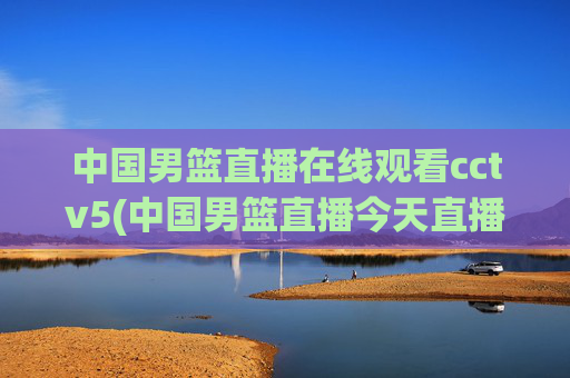 中国男篮直播在线观看cctv5(中国男篮直播今天直播cctv5)