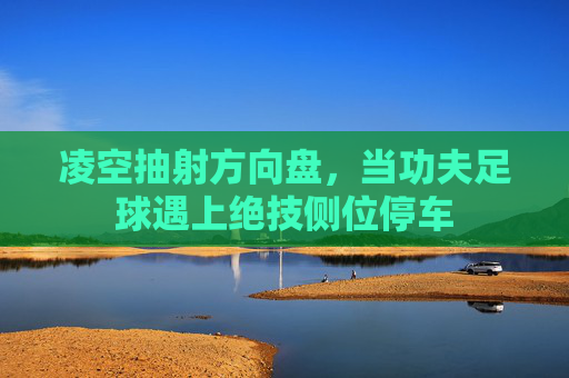 凌空抽射方向盘,当功夫足球遇上绝技侧位停车