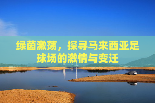 绿茵激荡,探寻马来西亚足球场的激情与变迁