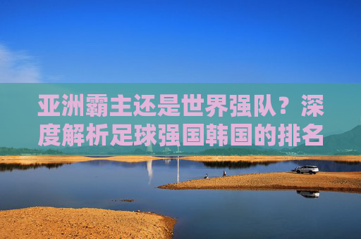 亚洲霸主还是世界强队?深度解析足球强国韩国的排名与现状