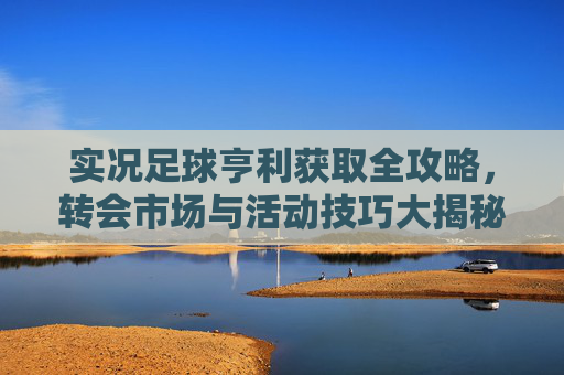 实况足球亨利获取全攻略,转会市场与活动技巧大揭秘