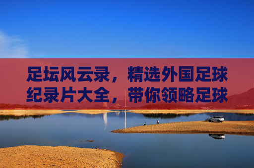 足坛风云录，精选外国足球纪录片大全，带你领略足球背后的热血与柔情