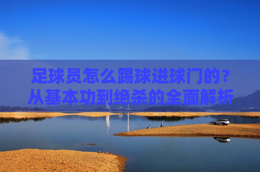 足球员怎么踢球进球门的?从基本功到绝杀的全面解析