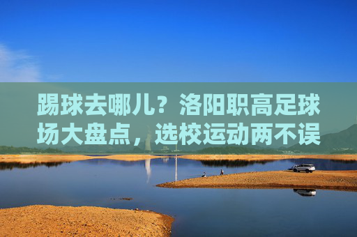 踢球去哪儿?洛阳职高足球场大盘点,选校运动两不误!