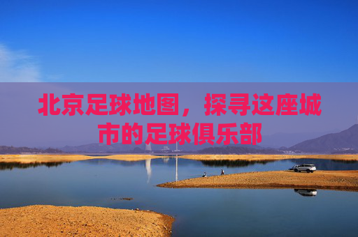 北京足球地图,探寻这座城市的足球俱乐部