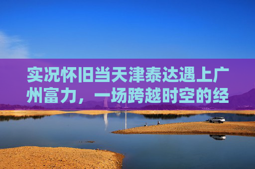 实况怀旧当天津泰达遇上广州富力,一场跨越时空的经典对决