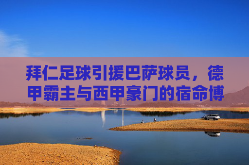 拜仁足球引援巴萨球员,德甲霸主与西甲豪门的宿命博弈
