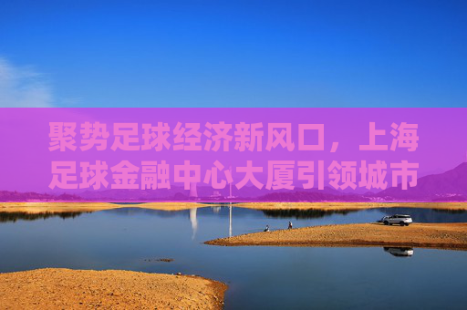聚势足球经济新风口,上海足球金融中心大厦引领城市体育新生态