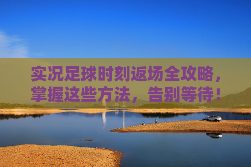 实况足球时刻返场全攻略,掌握这些方法,告别等待!