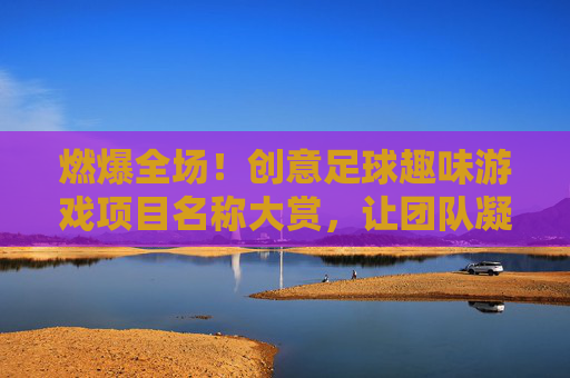 燃爆全场!创意足球趣味游戏项目名称大赏,让团队凝聚力UP UP