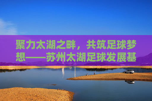 聚力太湖之畔,共筑足球梦想——苏州太湖足球发展基金引领体育新篇章