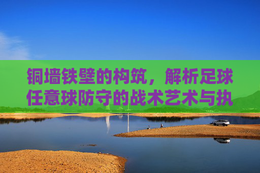 铜墙铁壁的构筑,解析足球任意球防守的战术艺术与执行细节