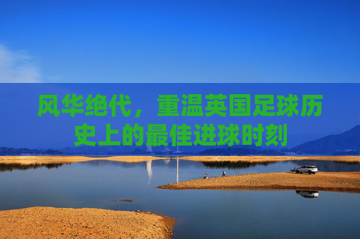 风华绝代,重温英国足球历史上的最佳进球时刻